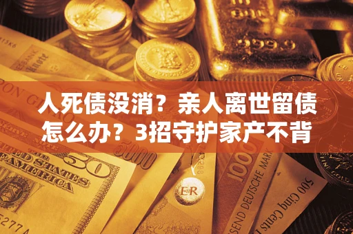 武汉人死债没消？亲人离世留债怎么办？3招守护家产不背锅