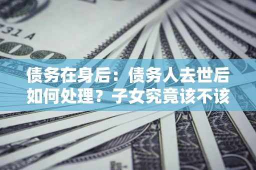 武汉债务在身后：债务人去世后如何处理？子女究竟该不该还钱？