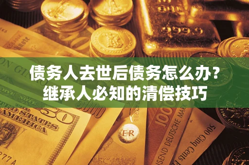 武汉债务人去世后债务怎么办？继承人必知的清偿技巧